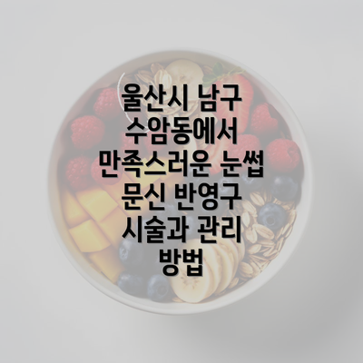 울산시 남구 수암동에서 만족스러운 눈썹 문신 반영구 시술과 관리 방법