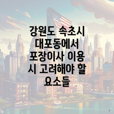 강원도 속초시 대포동에서 포장이사 이용 시 고려해야 할 요소들